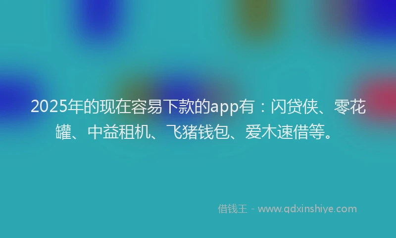 2025年的现在容易下款的app有：闪贷侠、零花罐、中益租机、飞猪钱包、爱木速借等。