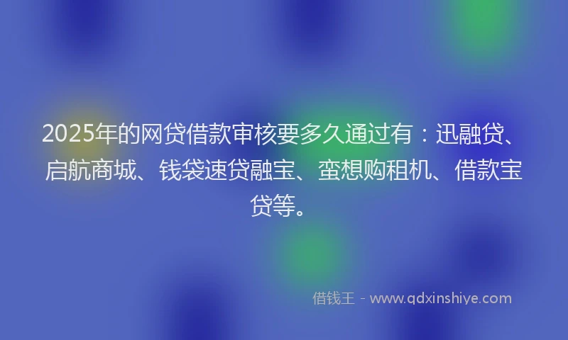 2025年的网贷借款审核要多久通过有：迅融贷、启航商城、钱袋速贷融宝、蛮想购租机、借款宝贷等。