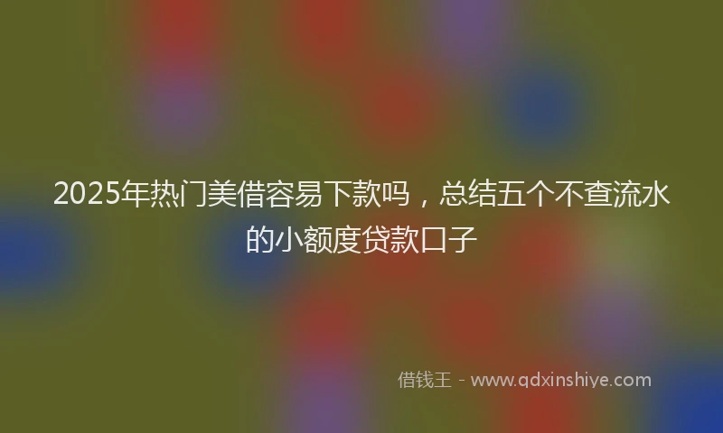 2025年热门美借容易下款吗,总结五个不查流水的小额度贷款口子