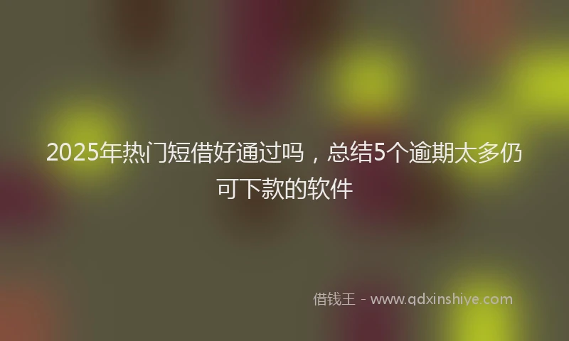 2025年热门短借好通过吗，总结5个逾期太多仍可下款的软件