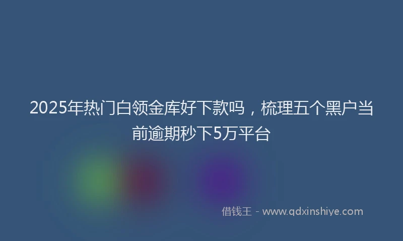 2025年热门白领金库好下款吗，梳理五个黑户当前逾期秒下5万平台