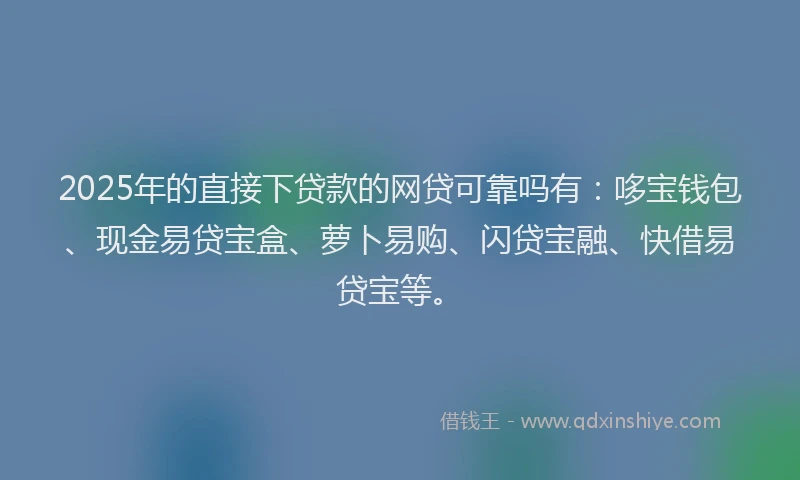2025年的直接下贷款的网贷可靠吗有：哆宝钱包、现金易贷宝盒、萝卜易购、闪贷宝融、快借易贷宝等。