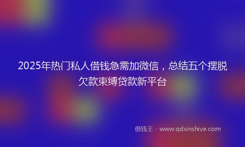 2025年热门私人借钱急需加微信，总结五个摆脱欠款束缚贷款新平台