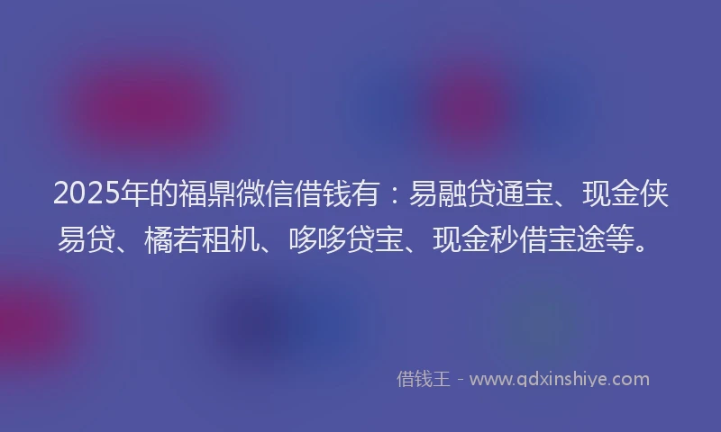2025年的福鼎微信借钱有：易融贷通宝、现金侠易贷、橘若租机、哆哆贷宝、现金秒借宝途等。