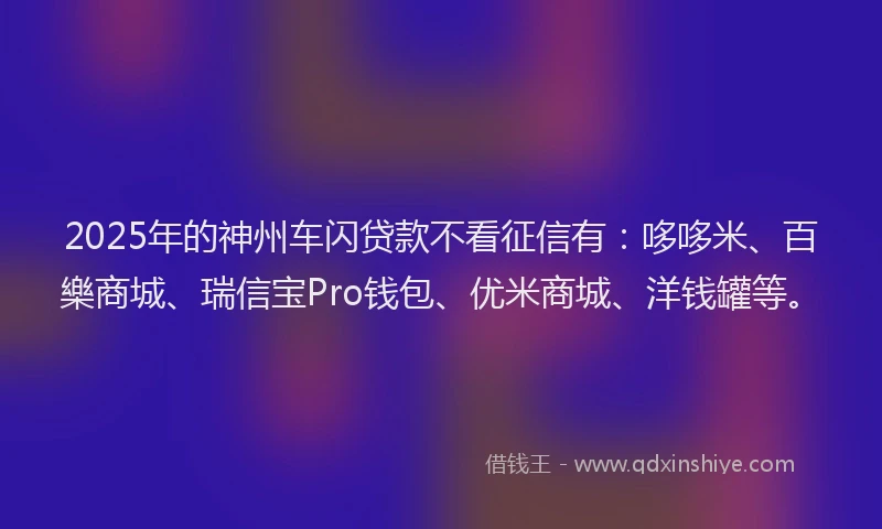 2025年的神州车闪贷款不看征信有：哆哆米、百樂商城、瑞信宝Pro钱包、优米商城、洋钱罐等。