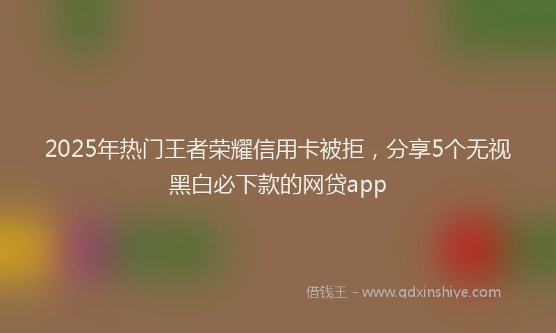 2025年热门王者荣耀信用卡被拒，分享5个无视黑白必下款的网贷app