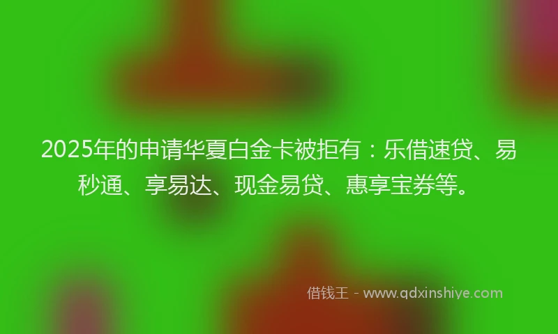 2025年的申请华夏白金卡被拒有：乐借速贷、易秒通、享易达、现金易贷、惠享宝券等。