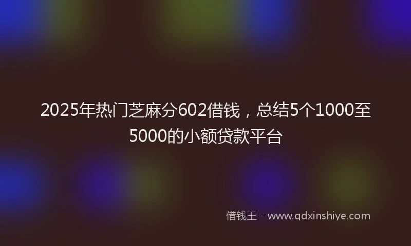 2025年热门芝麻分602借钱,总结5个1000至5000的小额贷款平台