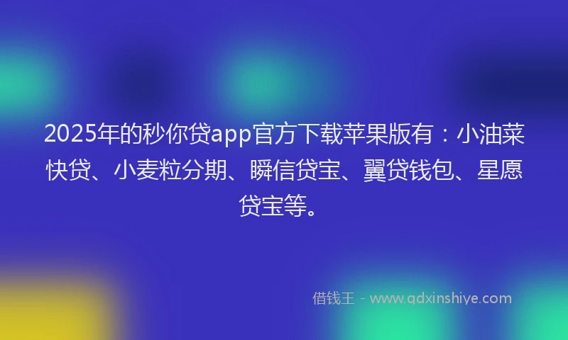 2025年的秒你贷app官方下载苹果版有：小油菜快贷、小麦粒分期、瞬信贷宝、翼贷钱包、星愿贷宝等。