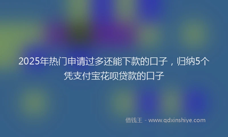 2025年热门申请过多还能下款的口子，归纳5个凭支付宝花呗贷款的口子
