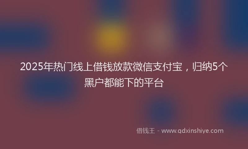 2025年热门线上借钱放款微信支付宝，归纳5个黑户都能下的平台
