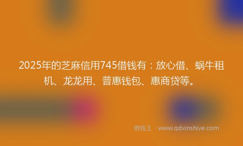 2025年的芝麻信用745借钱有：放心借、蜗牛租机、龙龙用、普惠钱包、惠商贷等。