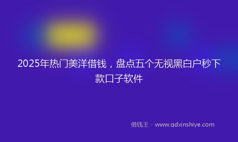 2025年热门美洋借钱，盘点五个无视黑白户秒下款口子软件