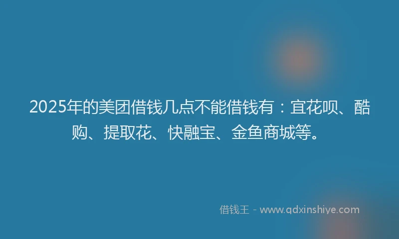 2025年的美团借钱几点不能借钱有：宜花呗、酷购、提取花、快融宝、金鱼商城等。