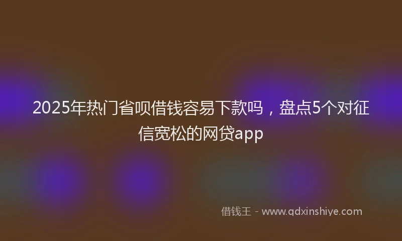 2025年热门省呗借钱容易下款吗，盘点5个对征信宽松的网贷app