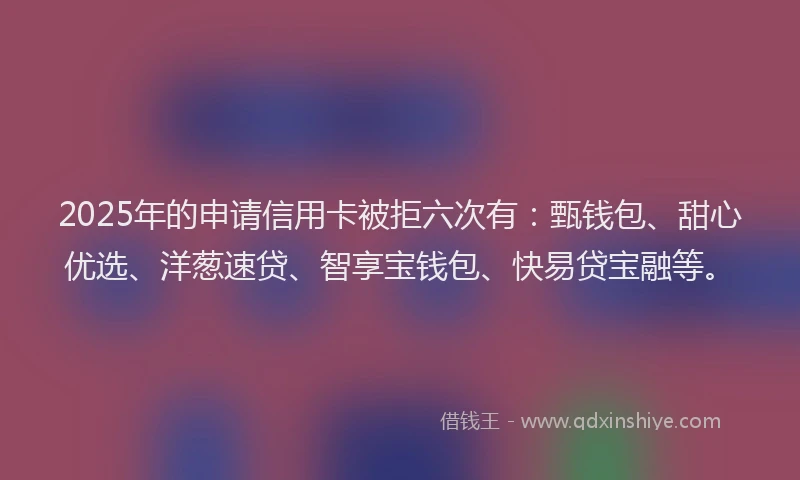 2025年的申请信用卡被拒六次有:甄钱包、甜心优选、洋葱速贷、智享宝钱包、快易贷宝融等。