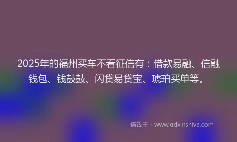 2025年的福州买车不看征信有：借款易融、信融钱包、钱鼓鼓、闪贷易贷宝、琥珀买单等。