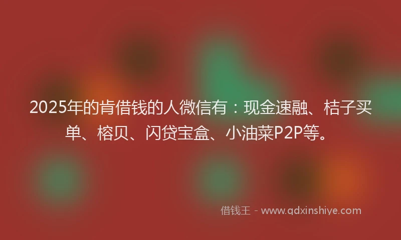 2025年的肯借钱的人微信有：现金速融、桔子买单、榕贝、闪贷宝盒、小油菜P2P等。