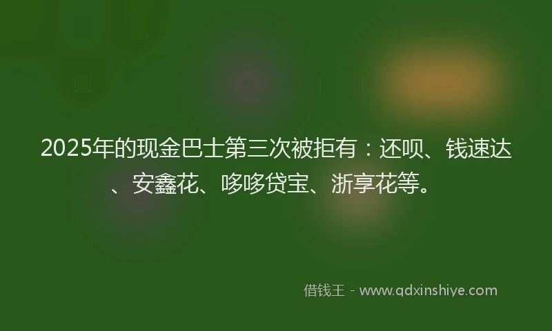 2025年的现金巴士第三次被拒有:还呗、钱速达、安鑫花、哆哆贷宝、浙享花等。