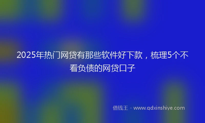 2025年热门网贷有那些软件好下款，梳理5个不看负债的网贷口子