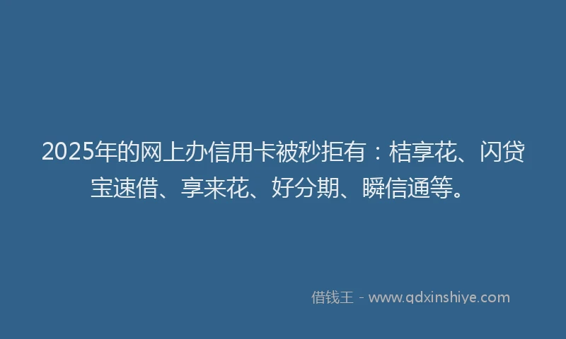 2025年的网上办信用卡被秒拒有：桔享花、闪贷宝速借、享来花、好分期、瞬信通等。