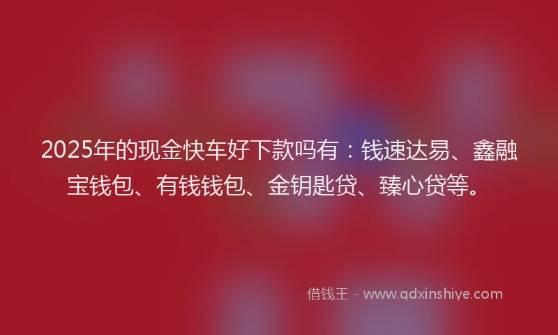 2025年的现金快车好下款吗有:钱速达易、鑫融宝钱包、有钱钱包、金钥匙贷、臻心贷等。