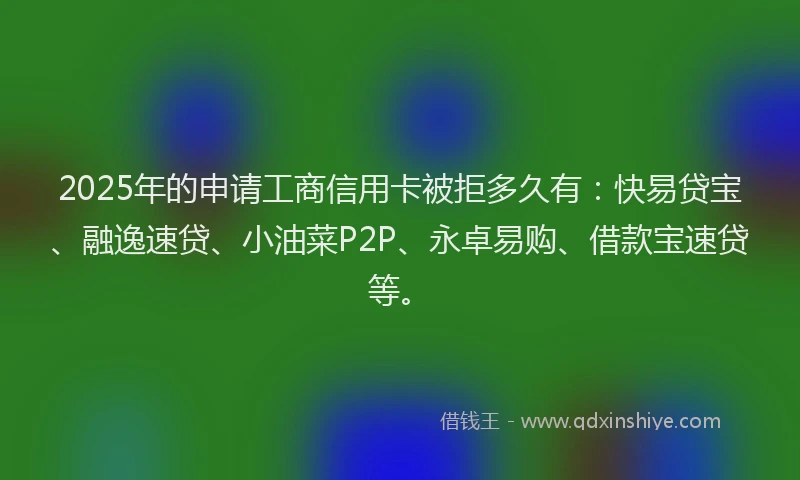 2025年的申请工商信用卡被拒多久有：快易贷宝、融逸速贷、小油菜P2P、永卓易购、借款宝速贷等。