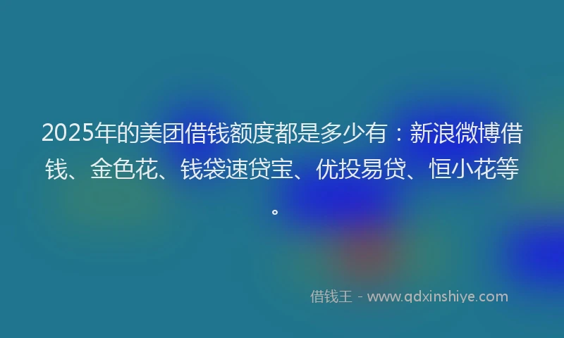 2025年的美团借钱额度都是多少有：新浪微博借钱、金色花、钱袋速贷宝、优投易贷、恒小花等。