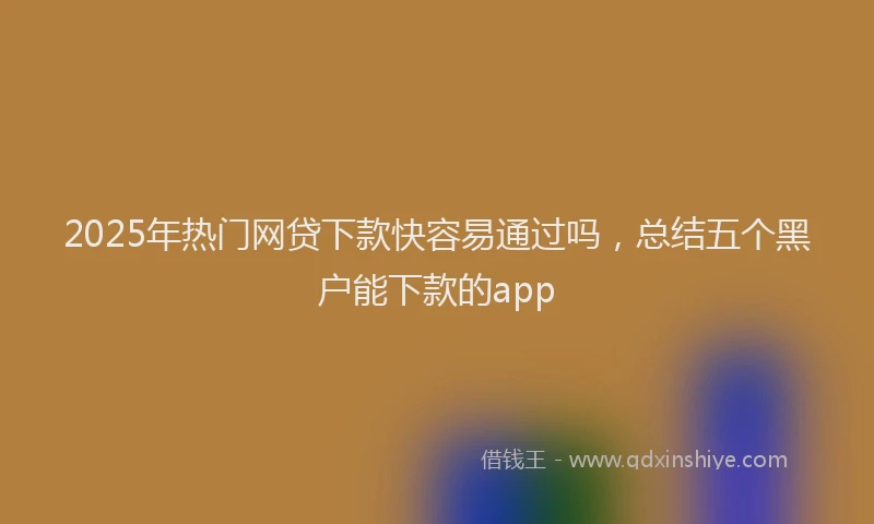 2025年热门网贷下款快容易通过吗，总结五个黑户能下款的app