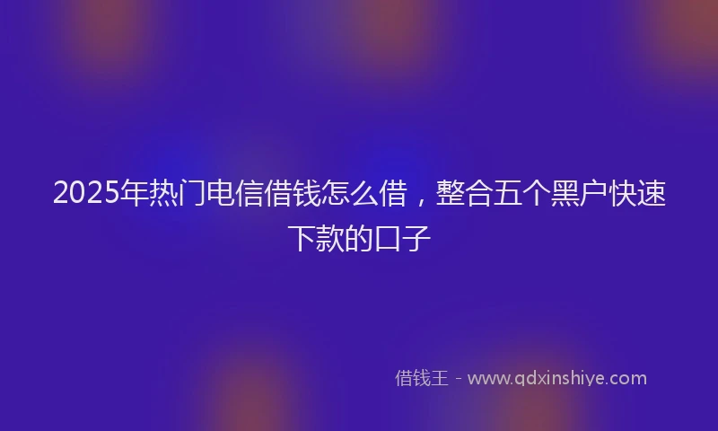2025年热门电信借钱怎么借，整合五个黑户快速下款的口子