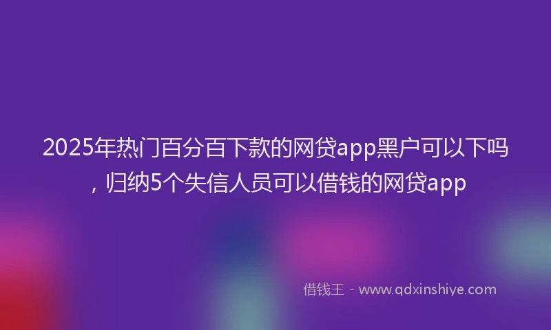 2025年热门百分百下款的网贷app黑户可以下吗，归纳5个失信人员可以借钱的网贷app