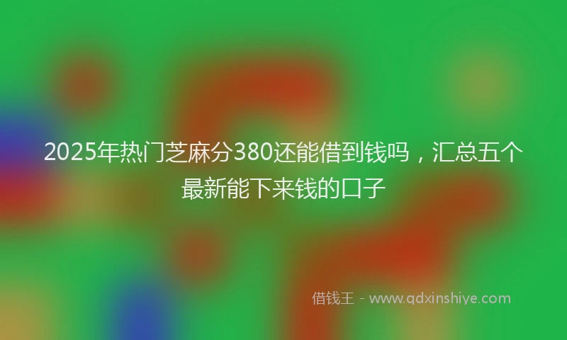 2025年热门芝麻分380还能借到钱吗，汇总五个最新能下来钱的口子