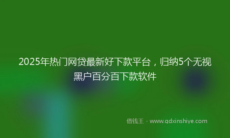 2025年热门网贷最新好下款平台，归纳5个无视黑户百分百下款软件