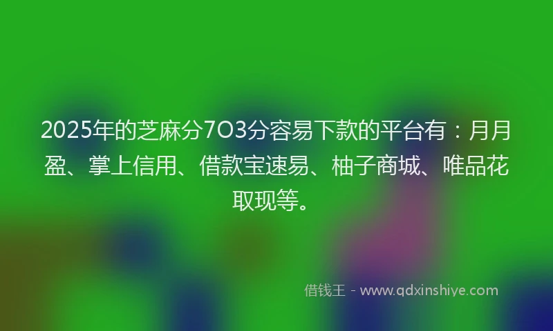 2025年的芝麻分7O3分容易下款的平台有：月月盈、掌上信用、借款宝速易、柚子商城、唯品花取现等。