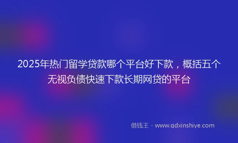 2025年热门留学贷款哪个平台好下款,概括五个无视负债快速下款长期网贷的平台