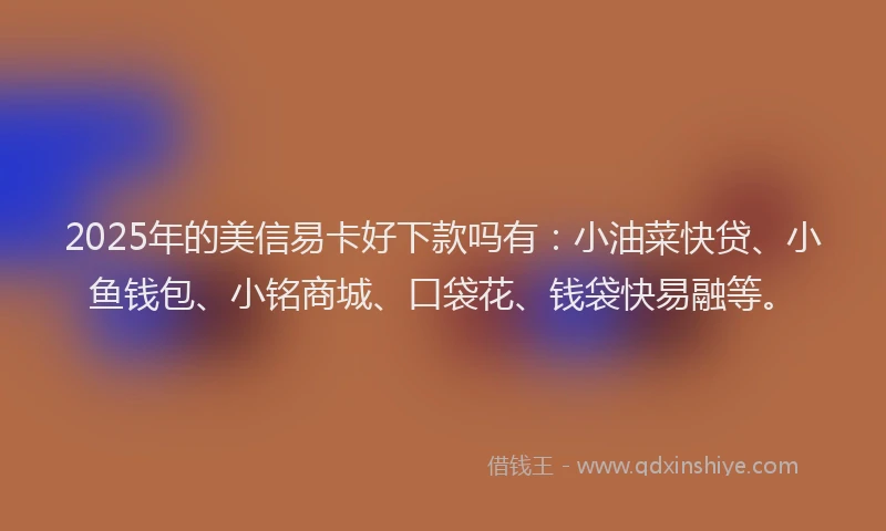2025年的美信易卡好下款吗有：小油菜快贷、小鱼钱包、小铭商城、口袋花、钱袋快易融等。