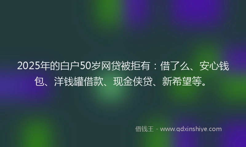 2025年的白户50岁网贷被拒有:借了么、安心钱包、洋钱罐借款、现金侠贷、新希望等。
