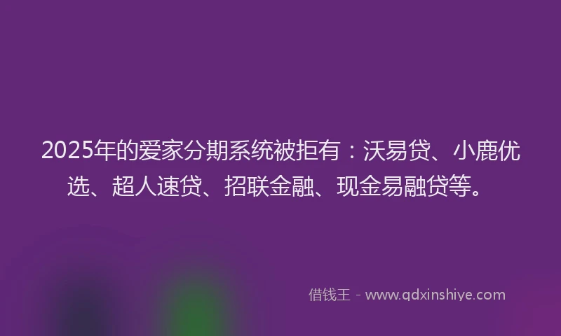 2025年的爱家分期系统被拒有：沃易贷、小鹿优选、超人速贷、招联金融、现金易融贷等。