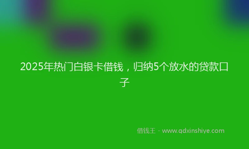 2025年热门白银卡借钱,归纳5个放水的贷款口子