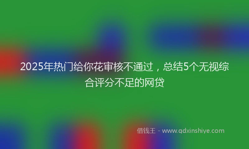 2025年热门给你花审核不通过,总结5个无视综合评分不足的网贷
