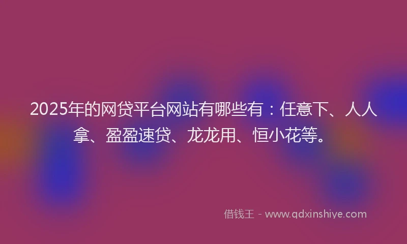 2025年的网贷平台网站有哪些有:任意下、人人拿、盈盈速贷、龙龙用、恒小花等。