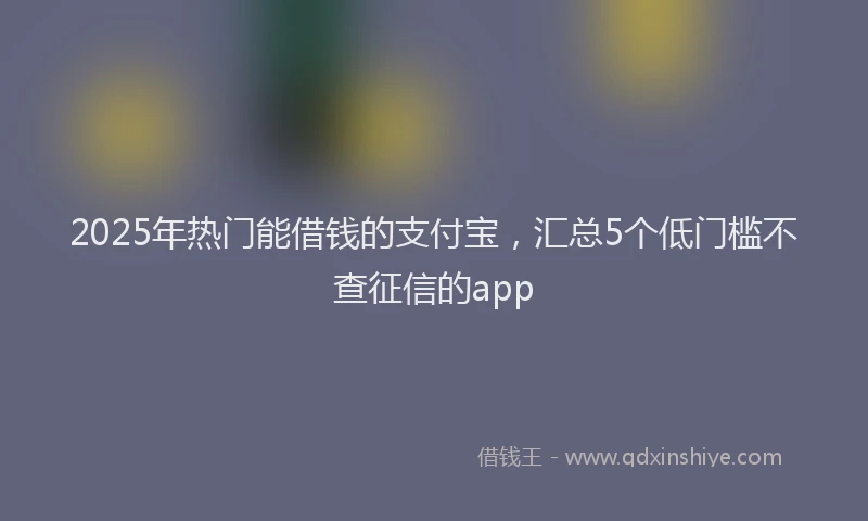 2025年热门能借钱的支付宝，汇总5个低门槛不查征信的app