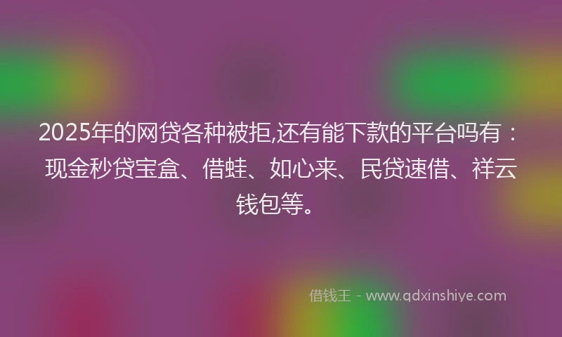 2025年的网贷各种被拒,还有能下款的平台吗有：现金秒贷宝盒、借蛙、如心来、民贷速借、祥云钱包等。