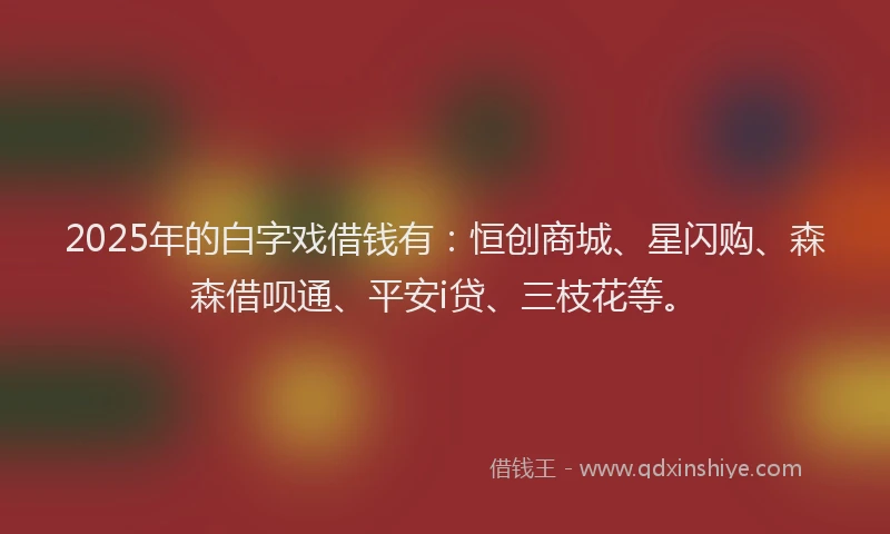2025年的白字戏借钱有：恒创商城、星闪购、森森借呗通、平安i贷、三枝花等。