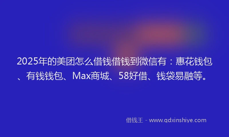 2025年的美团怎么借钱借钱到微信有：惠花钱包、有钱钱包、Max商城、58好借、钱袋易融等。