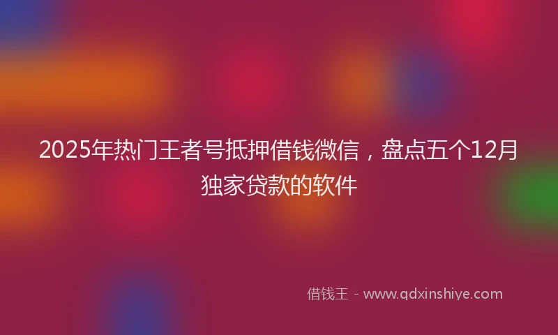 2025年热门王者号抵押借钱微信,盘点五个12月独家贷款的软件