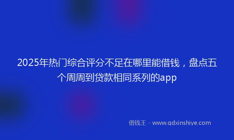 2025年热门综合评分不足在哪里能借钱，盘点五个周周到贷款相同系列的app