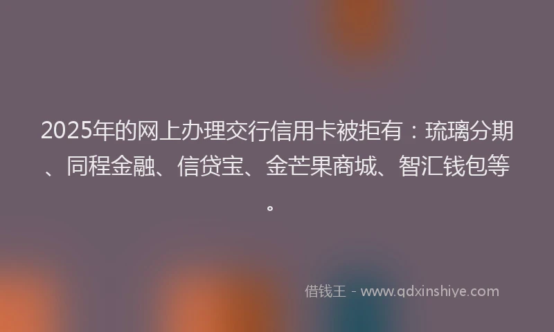 2025年的网上办理交行信用卡被拒有：琉璃分期、同程金融、信贷宝、金芒果商城、智汇钱包等。