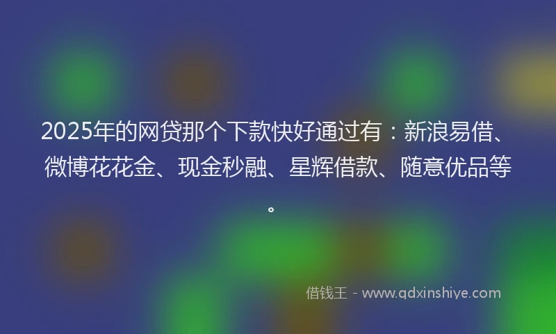 2025年的网贷那个下款快好通过有：新浪易借、微博花花金、现金秒融、星辉借款、随意优品等。