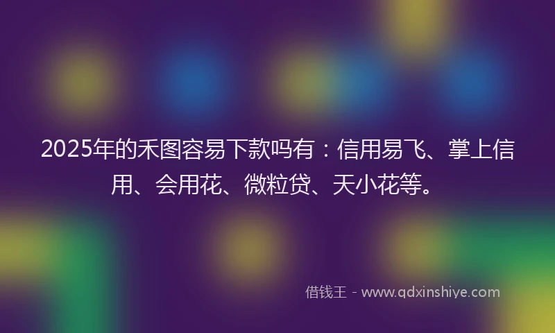 2025年的禾图容易下款吗有：信用易飞、掌上信用、会用花、微粒贷、天小花等。